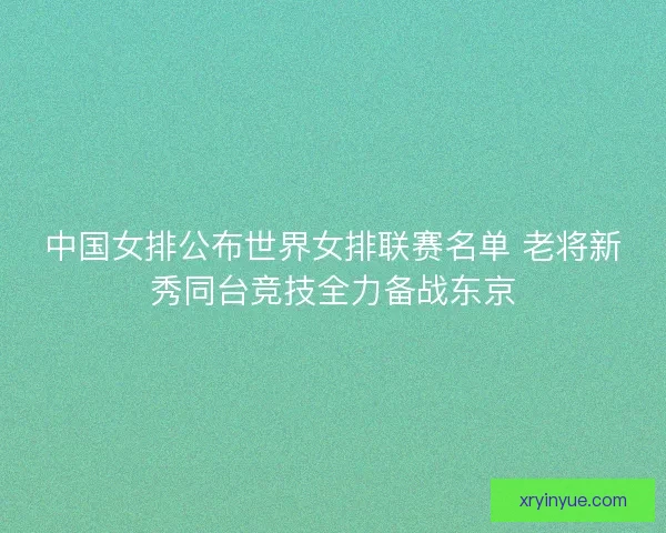 中国女排公布世界女排联赛名单 老将新秀同台竞技全力备战东京