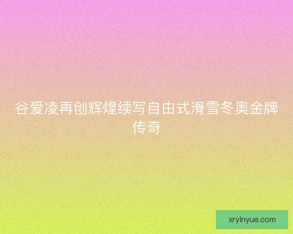 谷爱凌再创辉煌续写自由式滑雪冬奥金牌传奇