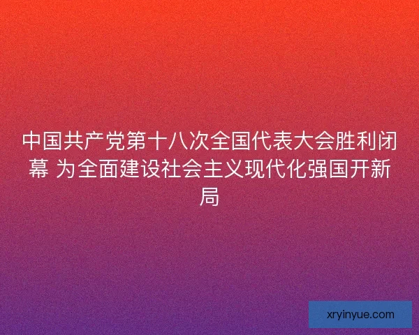中国共产党第十八次全国代表大会胜利闭幕 为全面建设社会主义现代化强国开新局