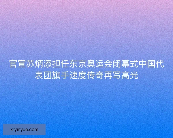 官宣苏炳添担任东京奥运会闭幕式中国代表团旗手速度传奇再写高光