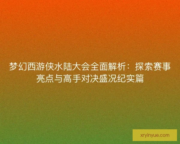 梦幻西游侠水陆大会全面解析：探索赛事亮点与高手对决盛况纪实篇