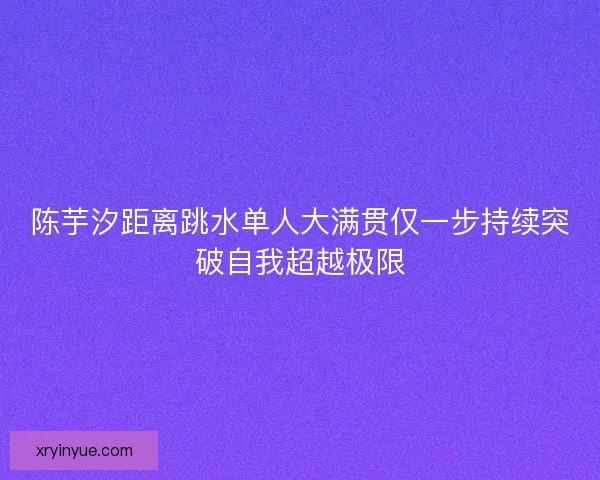 陈芋汐距离跳水单人大满贯仅一步持续突破自我超越极限