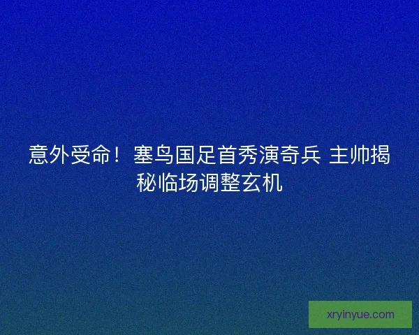 意外受命！塞鸟国足首秀演奇兵 主帅揭秘临场调整玄机